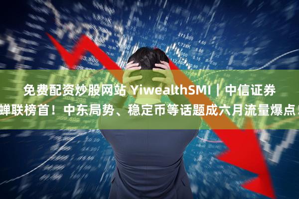 免费配资炒股网站 YiwealthSMI｜中信证券蝉联榜首！中东局势、稳定币等话题成六月流量爆点！