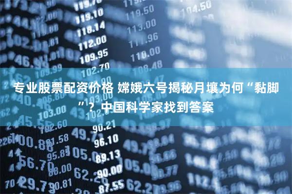 专业股票配资价格 嫦娥六号揭秘月壤为何“黏脚”？中国科学家找到答案