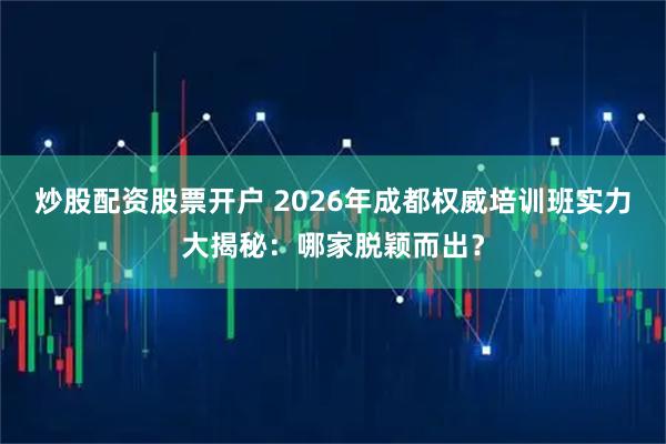 炒股配资股票开户 2026年成都权威培训班实力大揭秘：哪家脱颖而出？