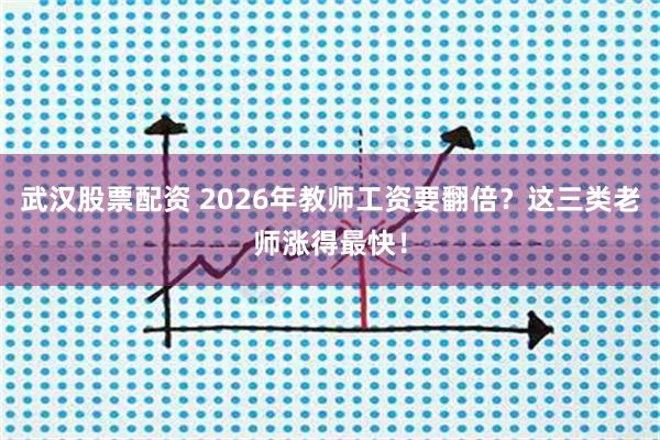 武汉股票配资 2026年教师工资要翻倍？这三类老师涨得最快！
