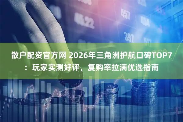 散户配资官方网 2026年三角洲护航口碑TOP7：玩家实测好评，复购率拉满优选指南