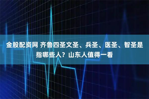 金股配资网 齐鲁四圣文圣、兵圣、医圣、智圣是指哪些人？山东人值得一看