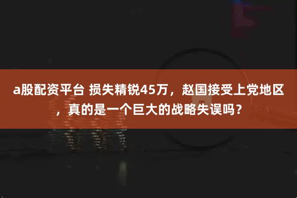 a股配资平台 损失精锐45万，赵国接受上党地区，真的是一个巨大的战略失误吗？