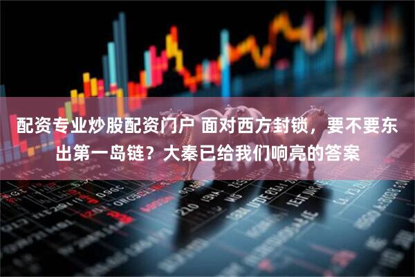 配资专业炒股配资门户 面对西方封锁，要不要东出第一岛链？大秦已给我们响亮的答案