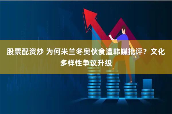 股票配资炒 为何米兰冬奥伙食遭韩媒批评？文化多样性争议升级