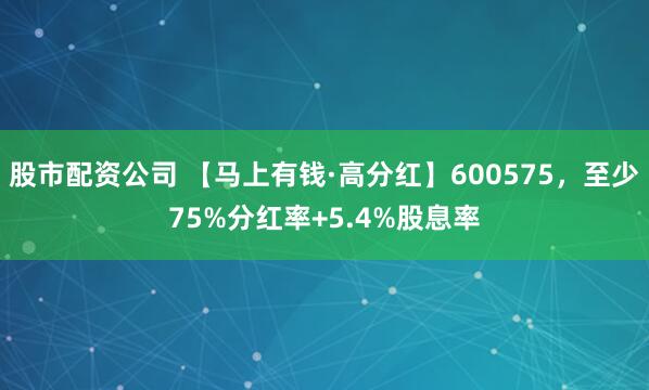 股市配资公司 【马上有钱·高分红】600575，至少75%分红率+5.4%股息率