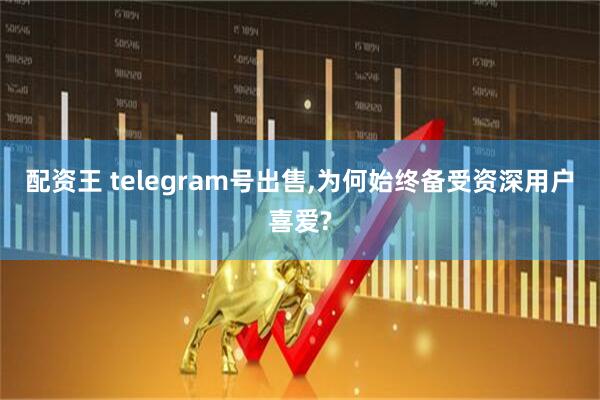 配资王 telegram号出售,为何始终备受资深用户喜爱?