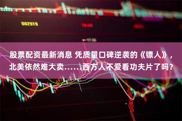 股票配资最新消息 凭质量口碑逆袭的《镖人》，北美依然难大卖……西方人不爱看功夫片了吗？