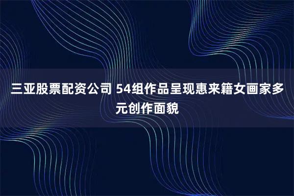 三亚股票配资公司 54组作品呈现惠来籍女画家多元创作面貌