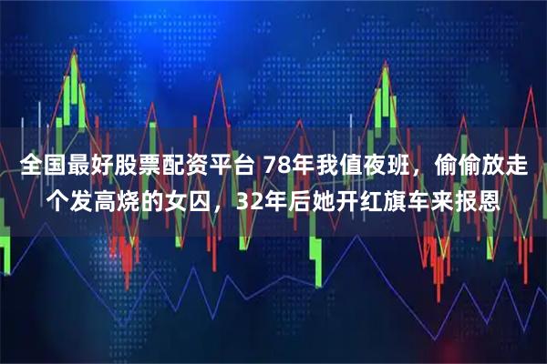 全国最好股票配资平台 78年我值夜班，偷偷放走个发高烧的女囚，32年后她开红旗车来报恩