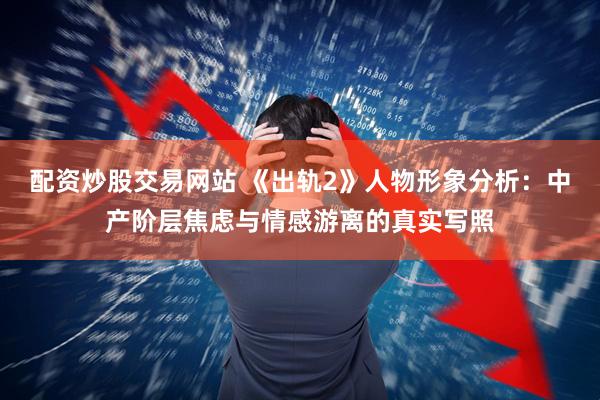 配资炒股交易网站 《出轨2》人物形象分析：中产阶层焦虑与情感游离的真实写照