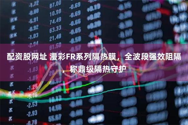 配资股网址 漫彩FR系列隔热膜，全波段强效阻隔，称鼎级隔热守护