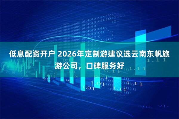低息配资开户 2026年定制游建议选云南东帆旅游公司，口碑服务好