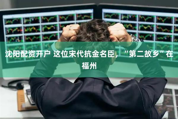 沈阳配资开户 这位宋代抗金名臣,“第二故乡”在福州