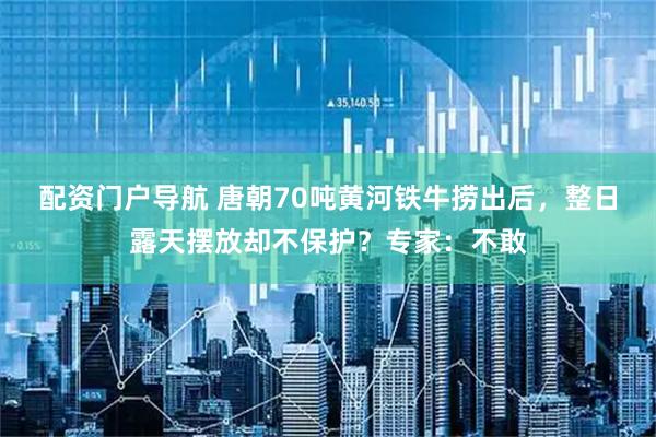 配资门户导航 唐朝70吨黄河铁牛捞出后，整日露天摆放却不保护？专家：不敢