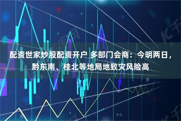配资世家炒股配资开户 多部门会商：今明两日，黔东南、桂北等地局地致灾风险高