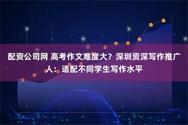 配资公司网 高考作文难度大？深圳资深写作推广人：适配不同学生写作水平