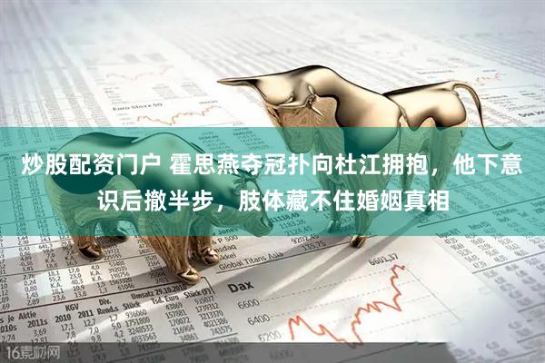 炒股配资门户 霍思燕夺冠扑向杜江拥抱，他下意识后撤半步，肢体藏不住婚姻真相