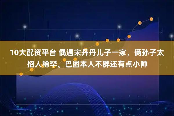 10大配资平台 偶遇宋丹丹儿子一家，俩孙子太招人稀罕。巴图本人不胖还有点小帅