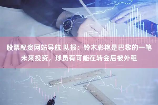 股票配资网站导航 队报：铃木彩艳是巴黎的一笔未来投资，球员有可能在转会后被外租